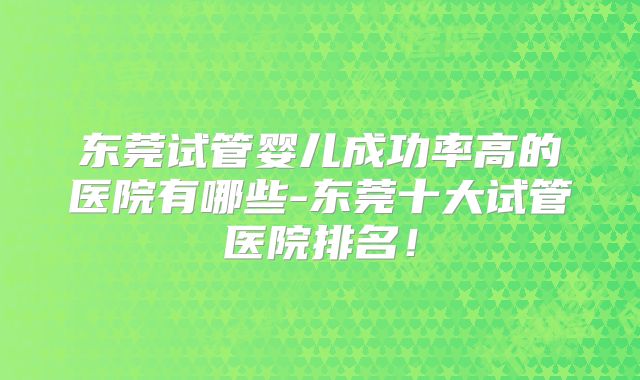 东莞试管婴儿成功率高的医院有哪些-东莞十大试管医院排名！