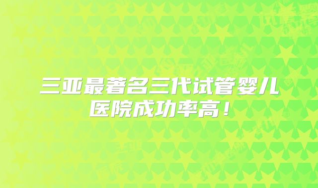 三亚最著名三代试管婴儿医院成功率高!