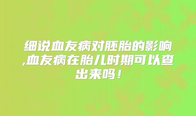 细说血友病对胚胎的影响,血友病在胎儿时期可以查出来吗！