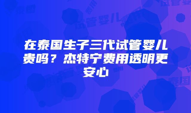 在泰国生子三代试管婴儿贵吗?杰特宁费用透明更安心