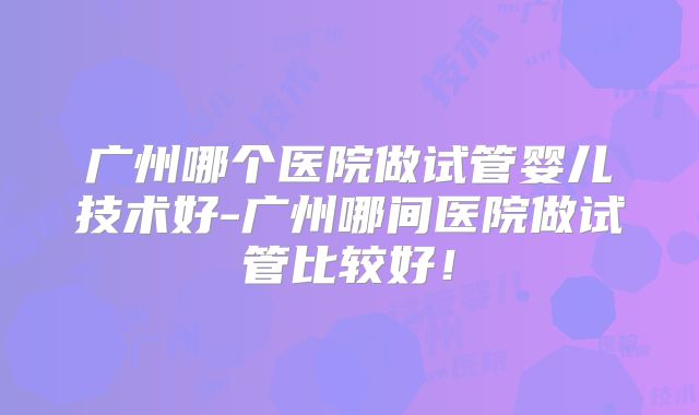 广州哪个医院做试管婴儿技术好-广州哪间医院做试管比较好！