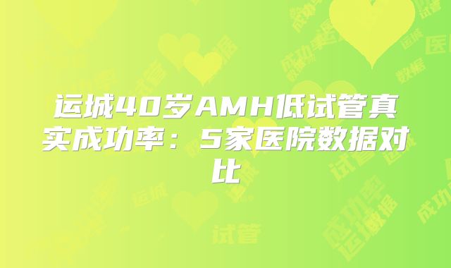 运城40岁AMH低试管真实成功率：5家医院数据对比