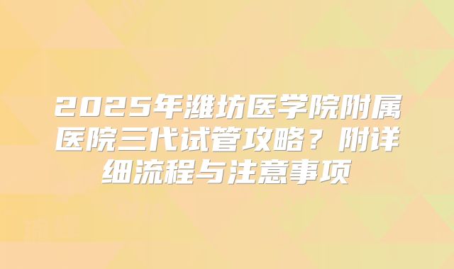 2025年潍坊医学院附属医院三代试管攻略?附详细流程与注意事项