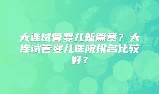 大连试管婴儿新篇章?大连试管婴儿医院排名比较好?