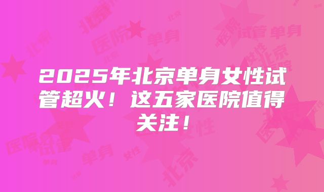 2025年北京单身女性试管超火！这五家医院值得关注！