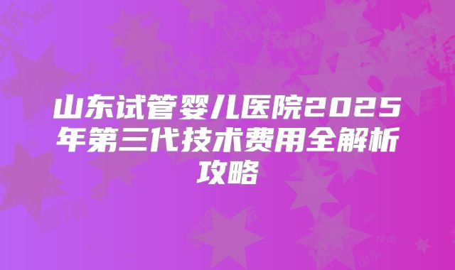 山东试管婴儿医院2025年第三代技术费用全解析攻略