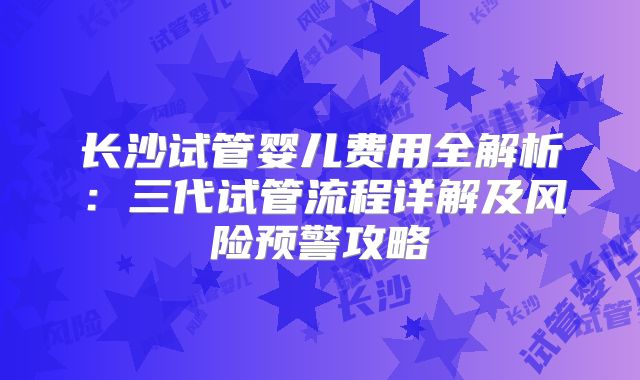 长沙试管婴儿费用全解析：三代试管流程详解及风险预警攻略