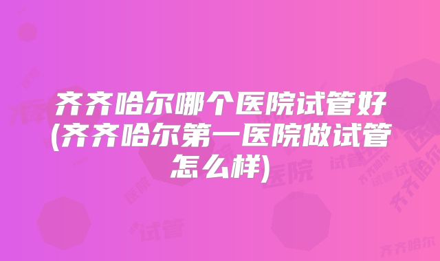 齐齐哈尔哪个医院试管好(齐齐哈尔第一医院做试管怎么样)