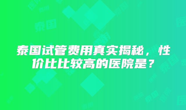 泰国试管费用真实揭秘，性价比比较高的医院是？