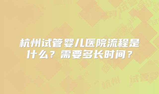 杭州试管婴儿医院流程是什么？需要多长时间？