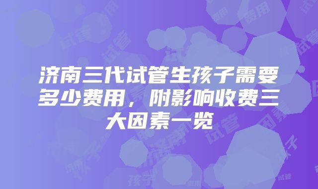 济南三代试管生孩子需要多少费用，附影响收费三大因素一览