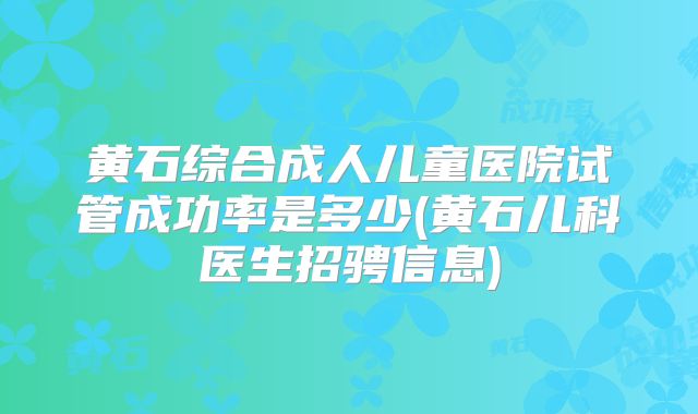 黄石综合成人儿童医院试管成功率是多少(黄石儿科医生招骋信息)
