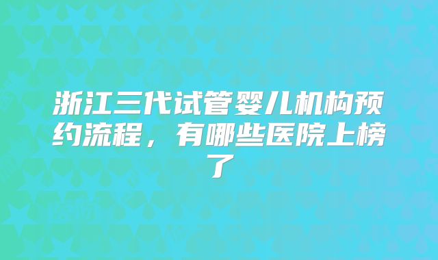 浙江三代试管婴儿机构预约流程,有哪些医院上榜了