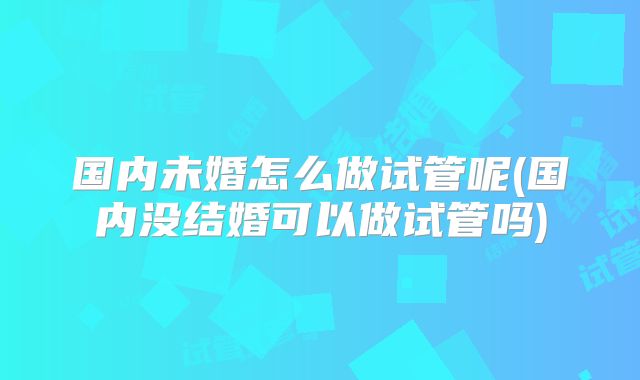国内未婚怎么做试管呢(国内没结婚可以做试管吗)