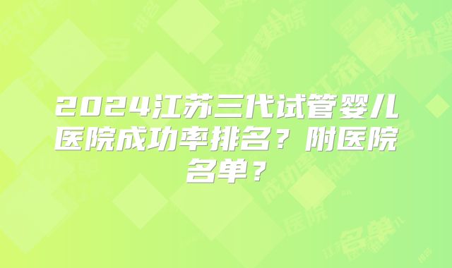 2024江苏三代试管婴儿医院成功率排名?附医院名单?