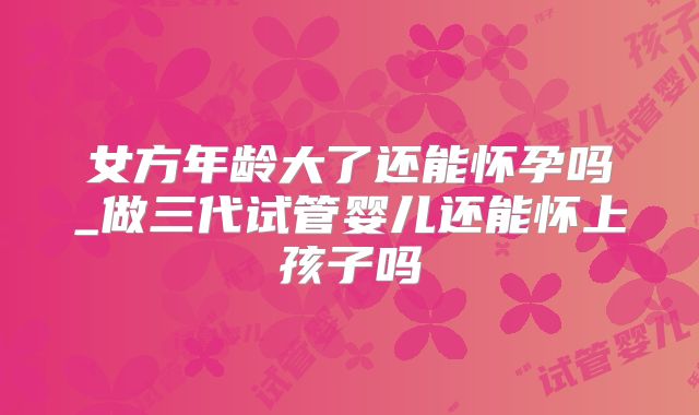 女方年龄大了还能怀孕吗_做三代试管婴儿还能怀上孩子吗