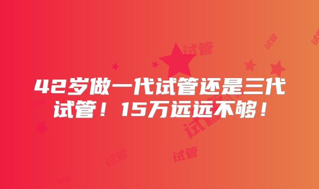 42岁做一代试管还是三代试管！15万远远不够！