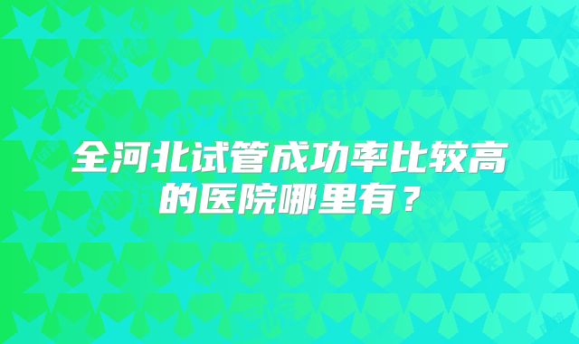 全河北试管成功率比较高的医院哪里有?