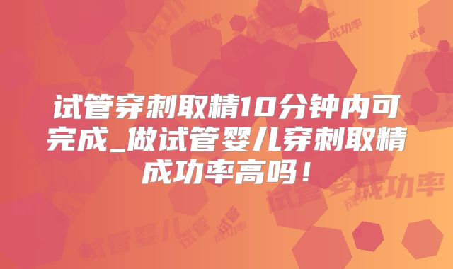 试管穿刺取精10分钟内可完成_做试管婴儿穿刺取精成功率高吗！