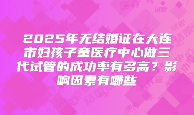 2025年无结婚证在大连市妇孩子童医疗中心做三代试管的成功率有多高？影响因素有哪些
