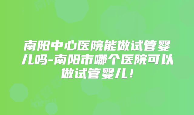 南阳中心医院能做试管婴儿吗-南阳市哪个医院可以做试管婴儿!