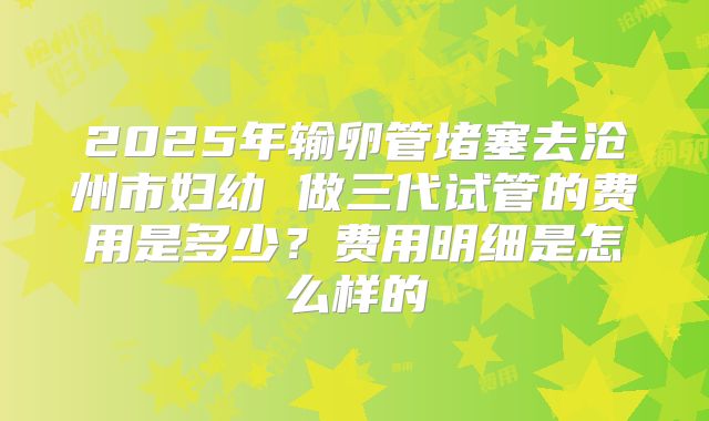 2025年输卵管堵塞去沧州市妇幼 做三代试管的费用是多少?费用明细是怎么样的