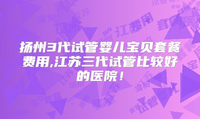 扬州3代试管婴儿宝贝套餐费用,江苏三代试管比较好的医院!