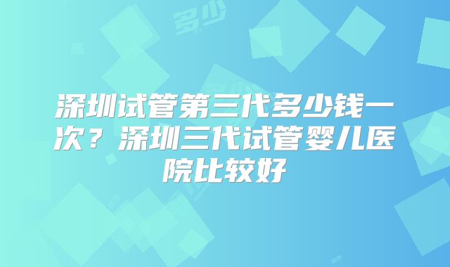 深圳试管第三代多少钱一次？深圳三代试管婴儿医院比较好