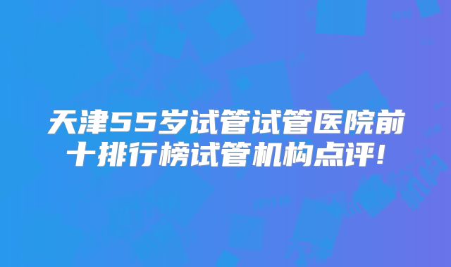 天津55岁试管试管医院前十排行榜试管机构点评!