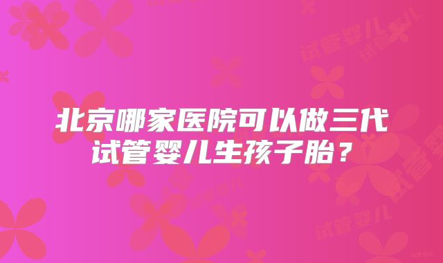 北京哪家医院可以做三代试管婴儿生孩子胎?