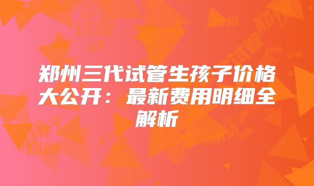 郑州三代试管生孩子价格大公开：最新费用明细全解析