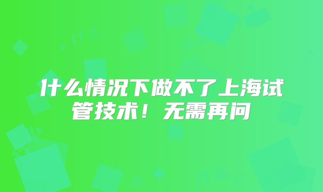 什么情况下做不了上海试管技术！无需再问