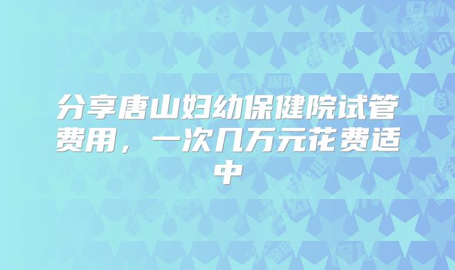 分享唐山妇幼保健院试管费用，一次几万元花费适中