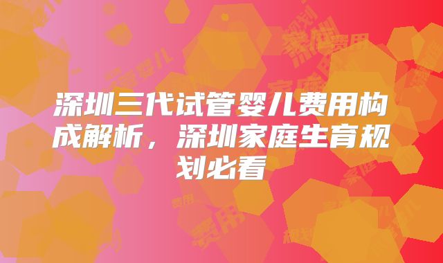 深圳三代试管婴儿费用构成解析，深圳家庭生育规划必看
