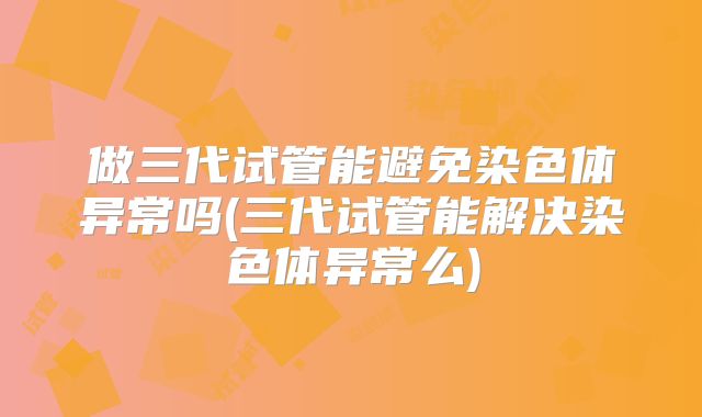 做三代试管能避免染色体异常吗(三代试管能解决染色体异常么)