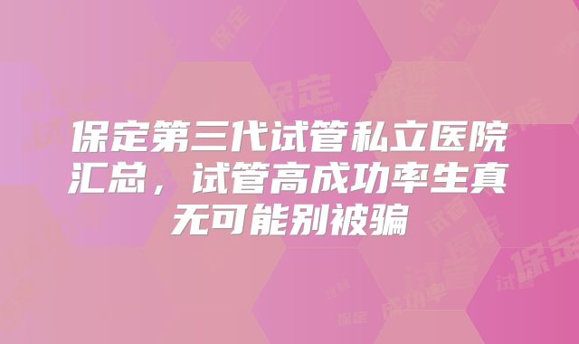 保定第三代试管私立医院汇总,试管高成功率生真无可能别被骗