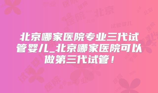 北京哪家医院专业三代试管婴儿_北京哪家医院可以做第三代试管！