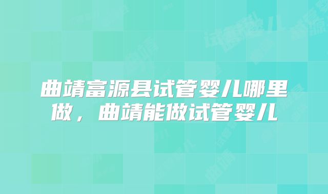 曲靖富源县试管婴儿哪里做，曲靖能做试管婴儿