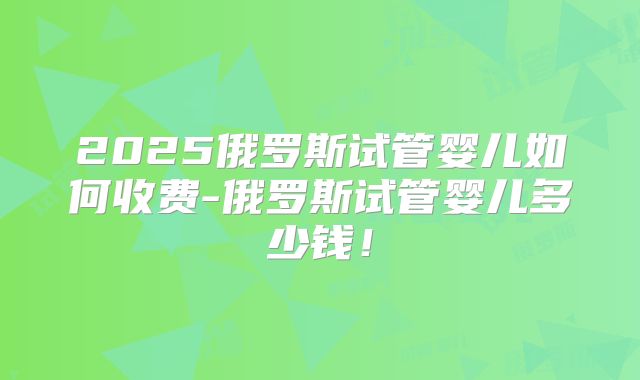 2025俄罗斯试管婴儿如何收费-俄罗斯试管婴儿多少钱！