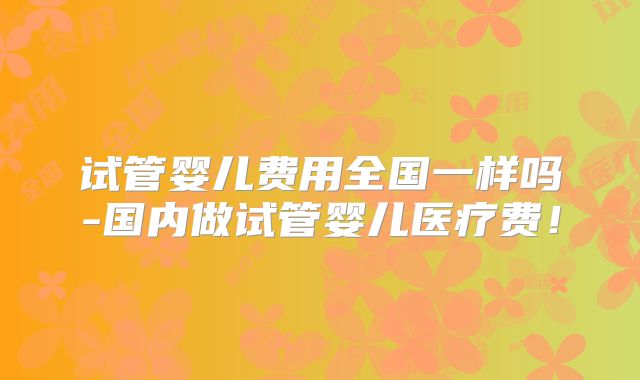 试管婴儿费用全国一样吗-国内做试管婴儿医疗费！