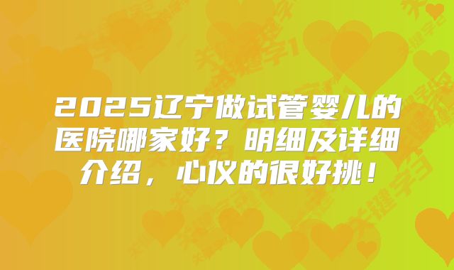 2025辽宁做试管婴儿的医院哪家好？明细及详细介绍，心仪的很好挑！