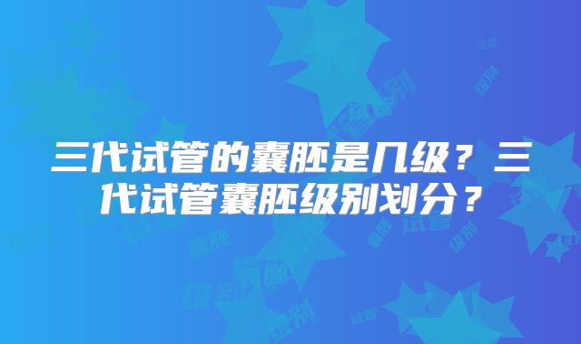 三代试管的囊胚是几级？三代试管囊胚级别划分？