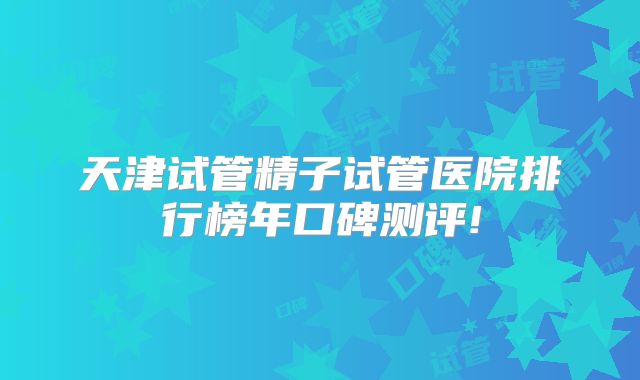 天津试管精子试管医院排行榜年口碑测评!