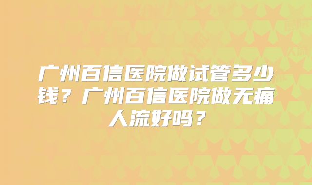 广州百信医院做试管多少钱？广州百信医院做无痛人流好吗？