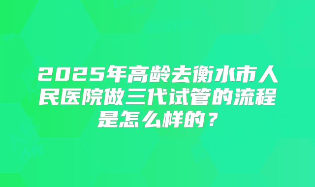 2025年高龄去衡水市人民医院做三代试管的流程是怎么样的?