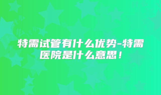 特需试管有什么优势-特需医院是什么意思！