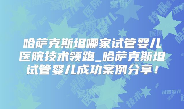 哈萨克斯坦哪家试管婴儿医院技术领跑_哈萨克斯坦试管婴儿成功案例分享！