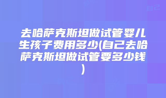 去哈萨克斯坦做试管婴儿生孩子费用多少(自己去哈萨克斯坦做试管要多少钱)