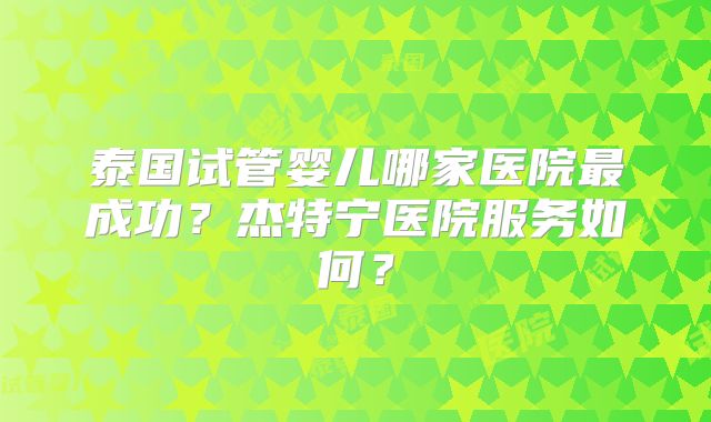 泰国试管婴儿哪家医院最成功？杰特宁医院服务如何？