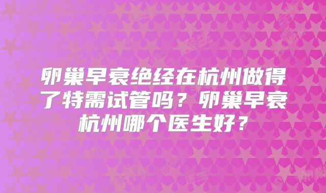 卵巢早衰绝经在杭州做得了特需试管吗？卵巢早衰杭州哪个医生好？